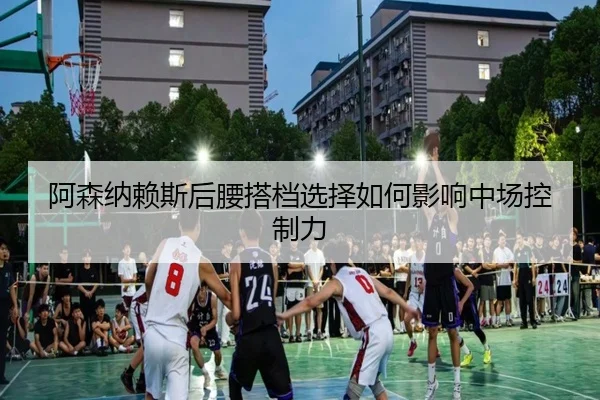 阿森纳赖斯后腰搭档选择如何影响中场控制力