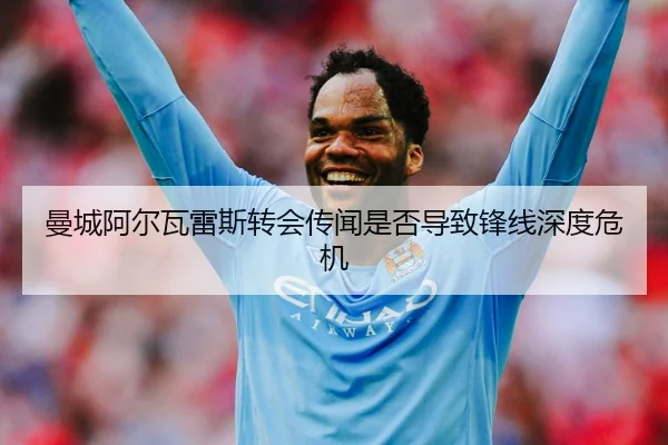 曼城阿尔瓦雷斯转会传闻是否导致锋线深度危机